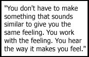 You don't have to make something that sounds similar to give you the same feeling. You work with the feeling. You hear the way it makes you feel.