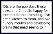 DJs are like pop stars these days, and I'm quite happy for them to do the promoting. I've got a kitchen to clean, and two hungry mouths and developing brains that need seeing to. 