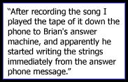 After recording the song I played the tape of it down the phone to Brian's answer machine, and apparently he started writing the strings immediately from the answer phone message. The rest is history. 