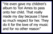 He even gave my children's album to Tori Amos to pass onto her child. That really made my day because I have so much respect for her. They do it for the love of my music and for no other reason