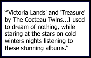 'Victoria Lands' and 'Treasure' by The Cocteau Twins. These two albums were the sound track to my teens. I used to dream of nothing, while staring at the stars on cold winters nights listening to these stunning albums.